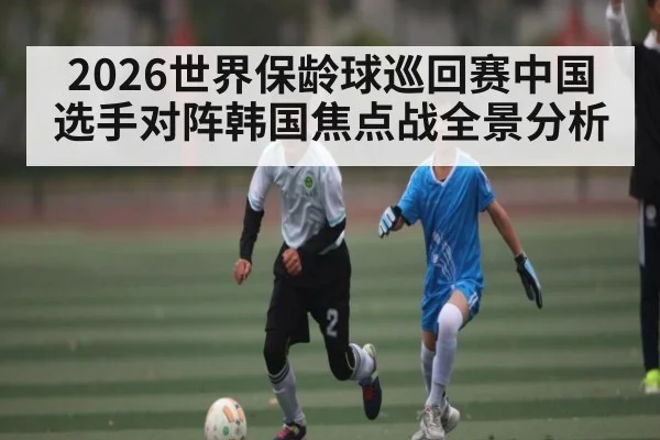 2026世界保龄球巡回赛中国选手对阵韩国焦点战全景分析
