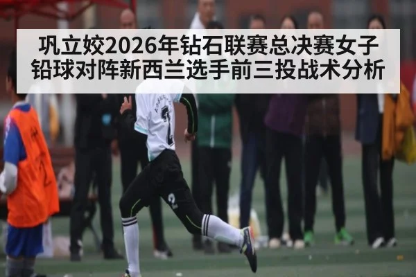 巩立姣2026年钻石联赛总决赛女子铅球对阵新西兰选手前三投战术分析（kaiyun）